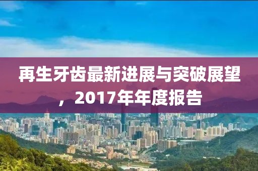 再生牙齒最新進(jìn)展與突破展望，2017年年度報(bào)告
