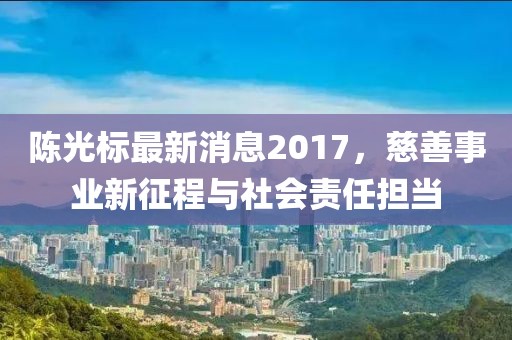 陳光標(biāo)最新消息2017，慈善事業(yè)新征程與社會責(zé)任擔(dān)當(dāng)