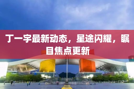 丁一宇最新動(dòng)態(tài)，星途閃耀，矚目焦點(diǎn)更新