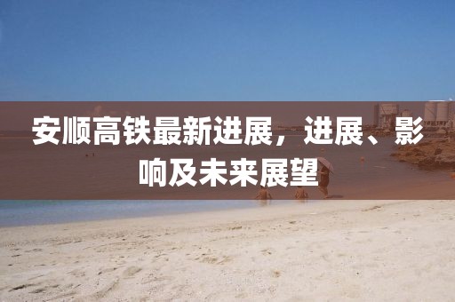 安順高鐵最新進(jìn)展，進(jìn)展、影響及未來展望