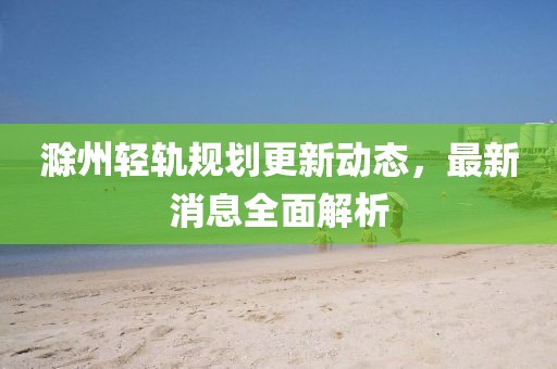 滁州輕軌規(guī)劃更新動(dòng)態(tài)，最新消息全面解析