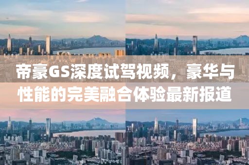 帝豪GS深度試駕視頻，豪華與性能的完美融合體驗最新報道