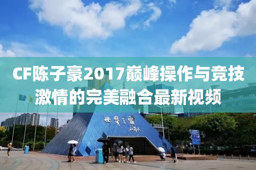 CF陳子豪2017巔峰操作與競技激情的完美融合最新視頻