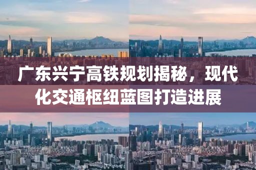 廣東興寧高鐵規(guī)劃揭秘，現(xiàn)代化交通樞紐藍(lán)圖打造進(jìn)展