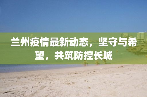蘭州疫情最新動(dòng)態(tài)，堅(jiān)守與希望，共筑防控長城