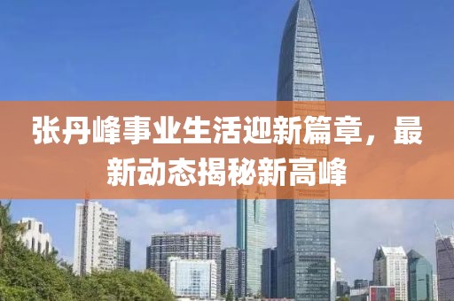 張丹峰事業(yè)生活迎新篇章，最新動(dòng)態(tài)揭秘新高峰