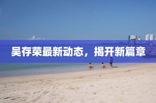 吳存榮最新動(dòng)態(tài)，揭開新篇章