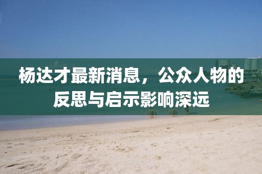 楊達(dá)才最新消息，公眾人物的反思與啟示影響深遠(yuǎn)