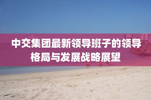 中交集團最新領(lǐng)導班子的領(lǐng)導格局與發(fā)展戰(zhàn)略展望