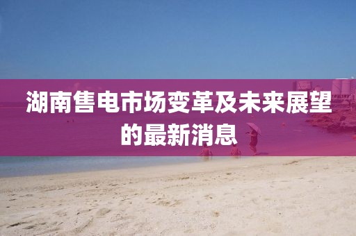 湖南售電市場(chǎng)變革及未來(lái)展望的最新消息