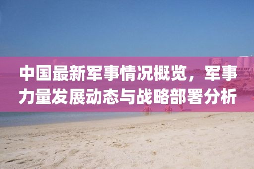 中國最新軍事情況概覽，軍事力量發(fā)展動態(tài)與戰(zhàn)略部署分析