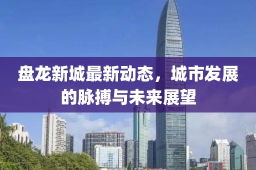 盤龍新城最新動態(tài)，城市發(fā)展的脈搏與未來展望