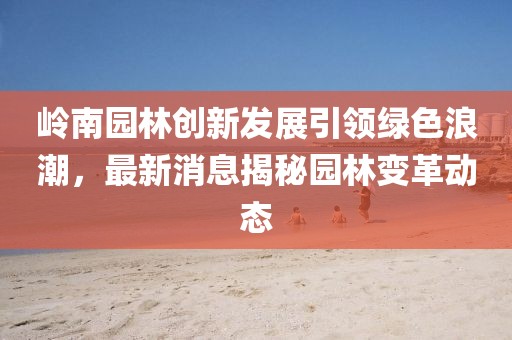 嶺南園林創(chuàng)新發(fā)展引領(lǐng)綠色浪潮，最新消息揭秘園林變革動態(tài)