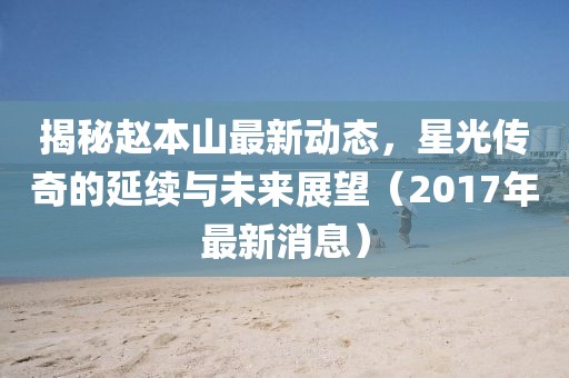 揭秘趙本山最新動(dòng)態(tài)，星光傳奇的延續(xù)與未來(lái)展望（2017年最新消息）