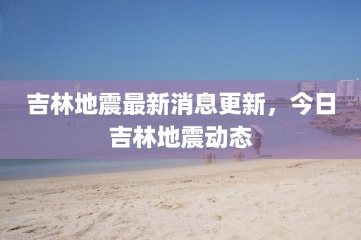 吉林地震最新消息更新，今日吉林地震動(dòng)態(tài)