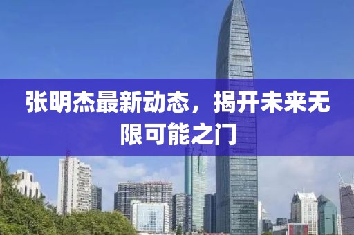 張明杰最新動態(tài)，揭開未來無限可能之門
