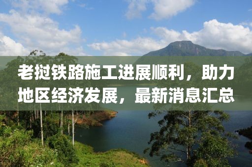 老撾鐵路施工進(jìn)展順利，助力地區(qū)經(jīng)濟(jì)發(fā)展，最新消息匯總