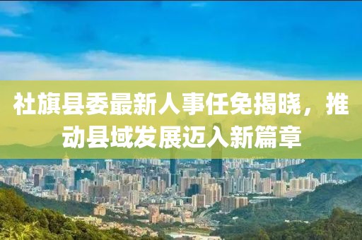 社旗縣委最新人事任免揭曉，推動(dòng)縣域發(fā)展邁入新篇章
