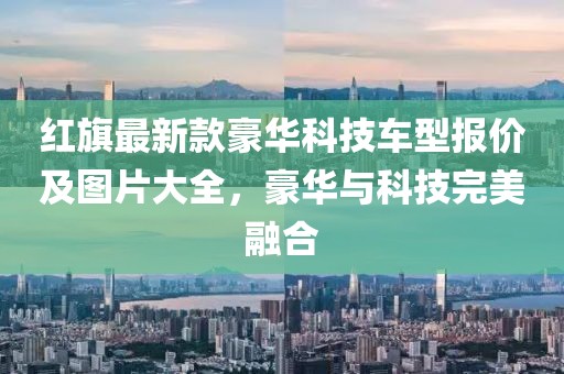 紅旗最新款豪華科技車型報價及圖片大全，豪華與科技完美融合