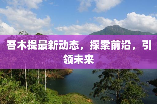 吾木提最新動態(tài)，探索前沿，引領未來