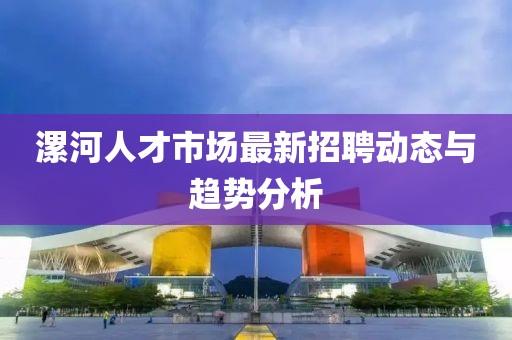 漯河人才市場(chǎng)最新招聘動(dòng)態(tài)與趨勢(shì)分析
