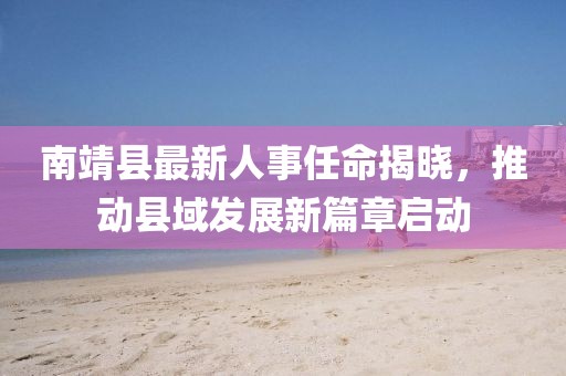 南靖縣最新人事任命揭曉，推動(dòng)縣域發(fā)展新篇章啟動(dòng)