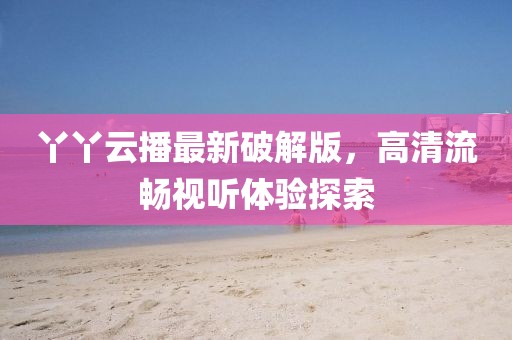 丫丫云播最新破解版，高清流暢視聽體驗(yàn)探索
