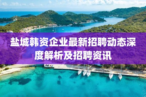 鹽城韓資企業(yè)最新招聘動(dòng)態(tài)深度解析及招聘資訊