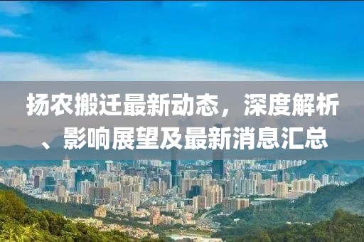 揚農(nóng)搬遷最新動態(tài)，深度解析、影響展望及最新消息匯總