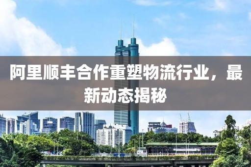 阿里順豐合作重塑物流行業(yè)，最新動(dòng)態(tài)揭秘