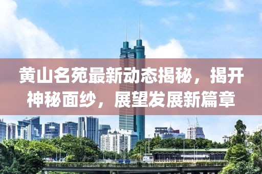 黃山名苑最新動(dòng)態(tài)揭秘，揭開神秘面紗，展望發(fā)展新篇章