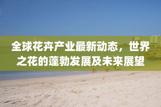 全球花卉產(chǎn)業(yè)最新動態(tài)，世界之花的蓬勃發(fā)展及未來展望