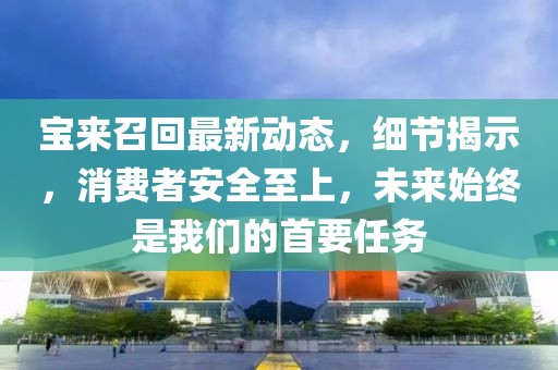 寶來召回最新動態(tài)，細(xì)節(jié)揭示，消費(fèi)者安全至上，未來始終是我們的首要任務(wù)