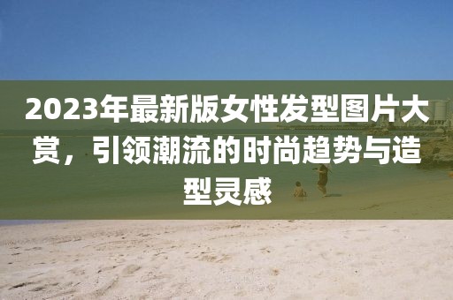 2023年最新版女性發(fā)型圖片大賞，引領(lǐng)潮流的時尚趨勢與造型靈感