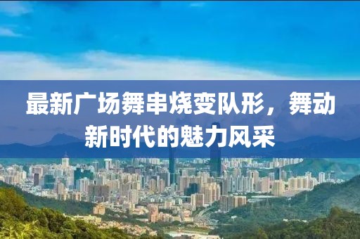 最新廣場(chǎng)舞串燒變隊(duì)形，舞動(dòng)新時(shí)代的魅力風(fēng)采