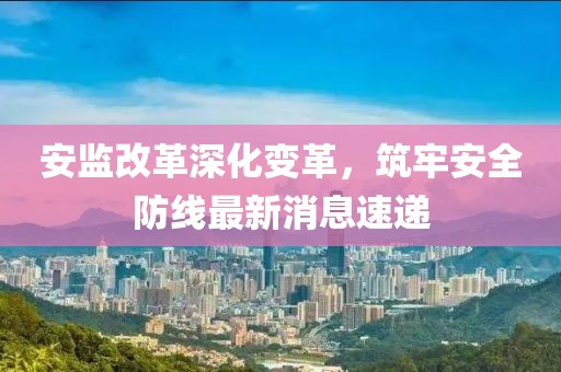 安監(jiān)改革深化變革，筑牢安全防線最新消息速遞