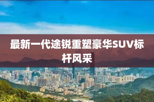 最新一代途銳重塑豪華SUV標(biāo)桿風(fēng)采