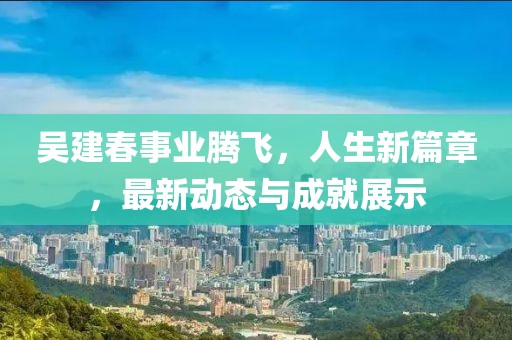 吳建春事業(yè)騰飛，人生新篇章，最新動態(tài)與成就展示