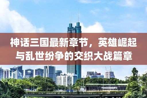 神話三國(guó)最新章節(jié)，英雄崛起與亂世紛爭(zhēng)的交織大戰(zhàn)篇章