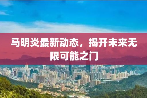 馬明炎最新動態(tài)，揭開未來無限可能之門