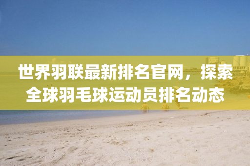 世界羽聯(lián)最新排名官網(wǎng)，探索全球羽毛球運動員排名動態(tài)