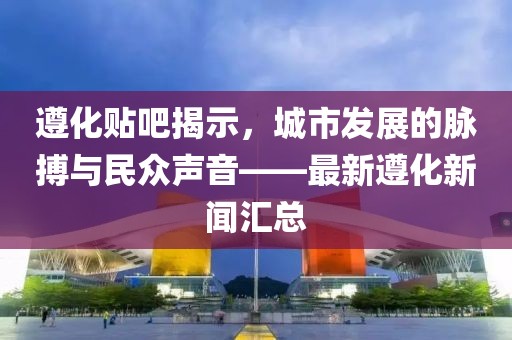 遵化貼吧揭示，城市發(fā)展的脈搏與民眾聲音——最新遵化新聞匯總
