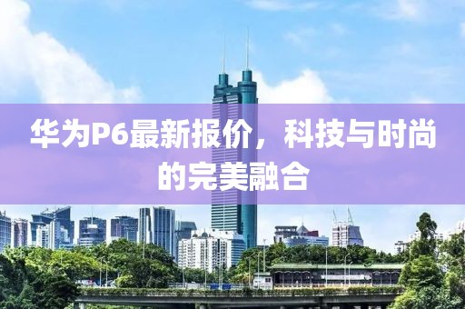 華為P6最新報價，科技與時尚的完美融合