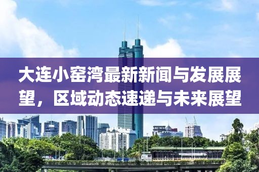 大連小窯灣最新新聞與發(fā)展展望，區(qū)域動(dòng)態(tài)速遞與未來(lái)展望