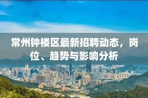 常州鐘樓區(qū)最新招聘動態(tài)，崗位、趨勢與影響分析