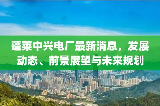 蓬萊中興電廠最新消息，發(fā)展動(dòng)態(tài)、前景展望與未來(lái)規(guī)劃