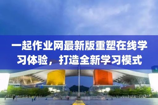 一起作業(yè)網(wǎng)最新版重塑在線學(xué)習(xí)體驗，打造全新學(xué)習(xí)模式