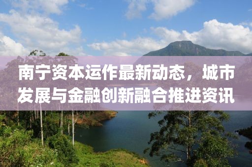 南寧資本運(yùn)作最新動態(tài)，城市發(fā)展與金融創(chuàng)新融合推進(jìn)資訊