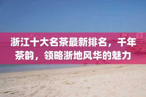 浙江十大名茶最新排名，千年茶韻，領(lǐng)略浙地風(fēng)華的魅力