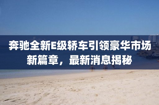 奔馳全新E級轎車引領(lǐng)豪華市場新篇章，最新消息揭秘